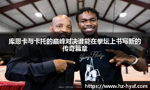 库恩卡与卡托的巅峰对决谁能在拳坛上书写新的传奇篇章