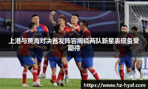 上港与黄海对决首发阵容揭晓两队新星表现备受期待